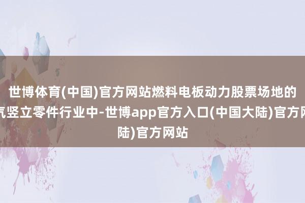 世博体育(中国)官方网站燃料电板动力股票场地的电气竖立零件行业中-世博app官方入口(中国大陆)官方网站