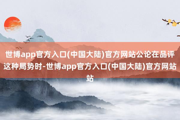 世博app官方入口(中国大陆)官方网站公论在品评这种局势时-世博app官方入口(中国大陆)官方网站