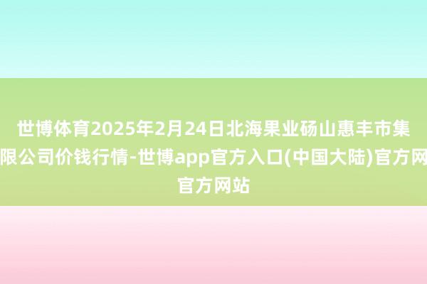 世博体育2025年2月24日北海果业砀山惠丰市集有限公司价钱行情-世博app官方入口(中国大陆)官方网站