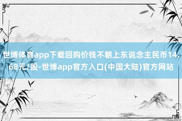 世博体育app下载回购价钱不朝上东说念主民币14.68元/股-世博app官方入口(中国大陆)官方网站