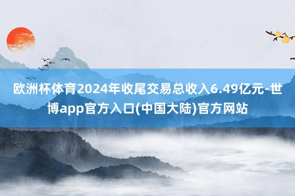 欧洲杯体育2024年收尾交易总收入6.49亿元-世博app官方入口(中国大陆)官方网站