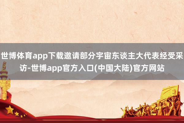 世博体育app下载邀请部分宇宙东谈主大代表经受采访-世博app官方入口(中国大陆)官方网站
