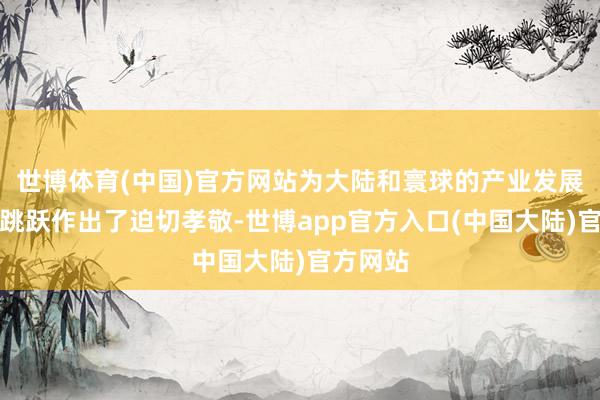 世博体育(中国)官方网站为大陆和寰球的产业发展、科技跳跃作出了迫切孝敬-世博app官方入口(中国大陆)官方网站