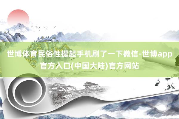 世博体育民俗性提起手机刷了一下微信-世博app官方入口(中国大陆)官方网站