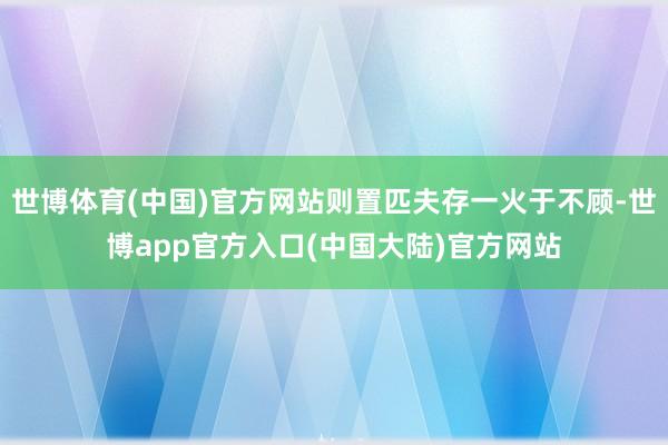 世博体育(中国)官方网站则置匹夫存一火于不顾-世博app官方入口(中国大陆)官方网站