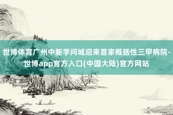 世博体育广州中新学问城迎来首家概括性三甲病院-世博app官方入口(中国大陆)官方网站