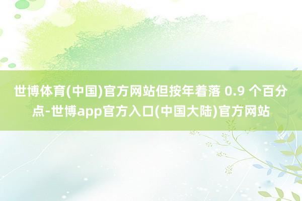 世博体育(中国)官方网站但按年着落 0.9 个百分点-世博app官方入口(中国大陆)官方网站