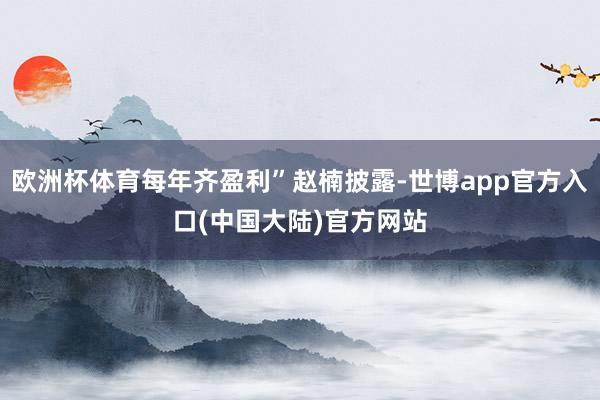 欧洲杯体育每年齐盈利”赵楠披露-世博app官方入口(中国大陆)官方网站