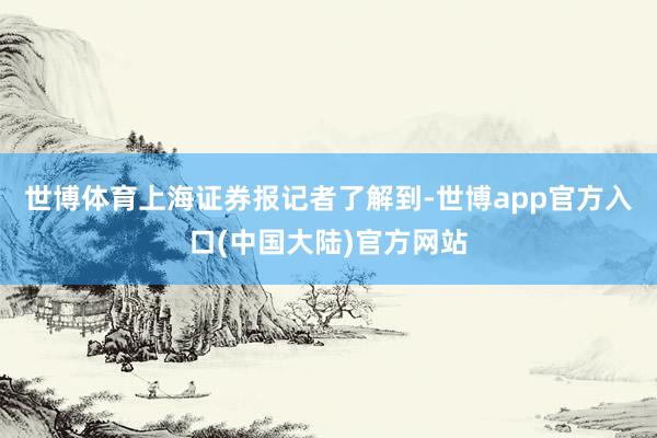世博体育上海证券报记者了解到-世博app官方入口(中国大陆)官方网站