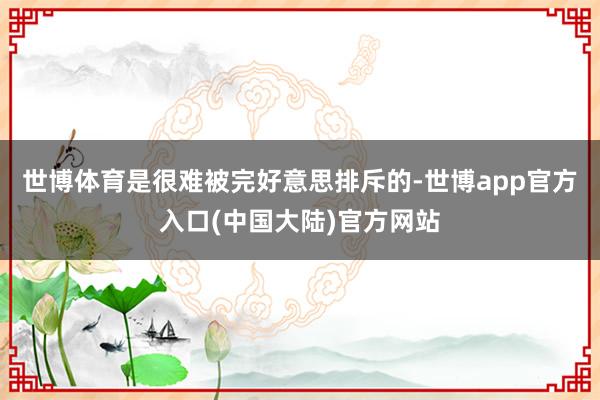 世博体育是很难被完好意思排斥的-世博app官方入口(中国大陆)官方网站