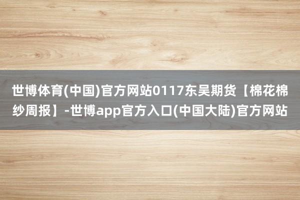 世博体育(中国)官方网站0117东吴期货【棉花棉纱周报】-世博app官方入口(中国大陆)官方网站