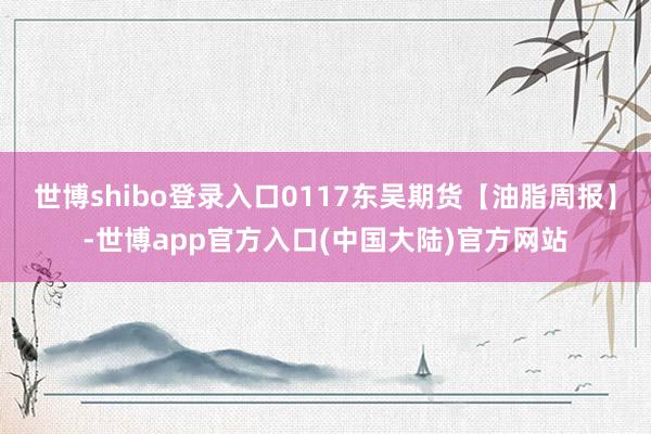 世博shibo登录入口0117东吴期货【油脂周报】-世博app官方入口(中国大陆)官方网站