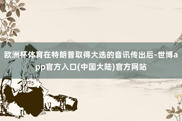 欧洲杯体育在特朗普取得大选的音讯传出后-世博app官方入口(中国大陆)官方网站