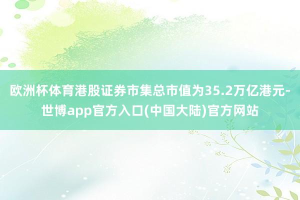 欧洲杯体育港股证券市集总市值为35.2万亿港元-世博app官方入口(中国大陆)官方网站