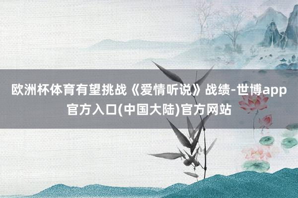 欧洲杯体育有望挑战《爱情听说》战绩-世博app官方入口(中国大陆)官方网站