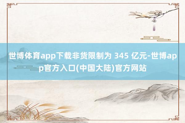世博体育app下载非货限制为 345 亿元-世博app官方入口(中国大陆)官方网站