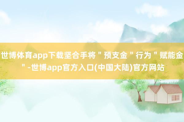 世博体育app下载坚合手将＂预支金＂行为＂赋能金＂-世博app官方入口(中国大陆)官方网站