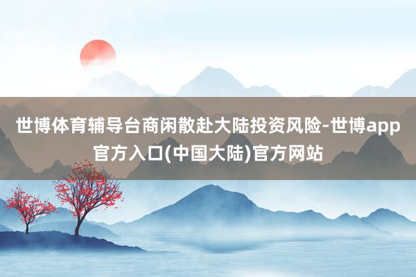 世博体育辅导台商闲散赴大陆投资风险-世博app官方入口(中国大陆)官方网站