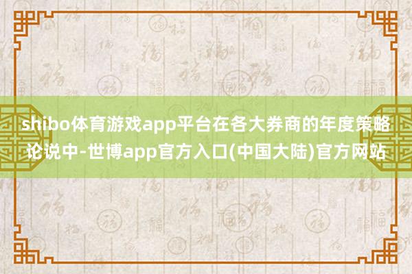 shibo体育游戏app平台　　在各大券商的年度策略论说中-世博app官方入口(中国大陆)官方网站