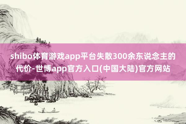 shibo体育游戏app平台失散300余东说念主的代价-世博app官方入口(中国大陆)官方网站
