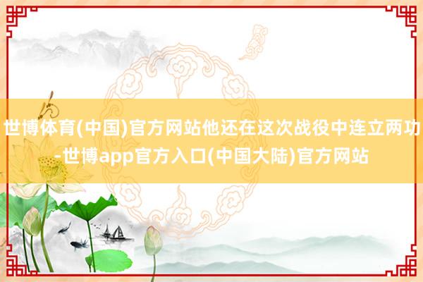 世博体育(中国)官方网站他还在这次战役中连立两功-世博app官方入口(中国大陆)官方网站