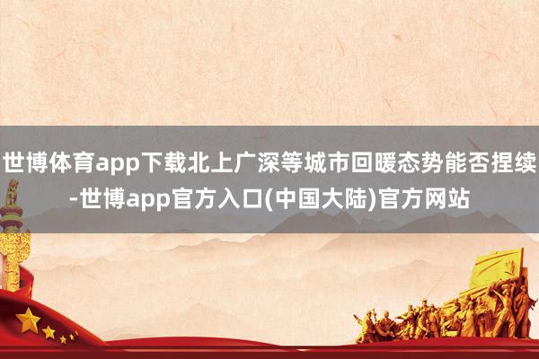 世博体育app下载北上广深等城市回暖态势能否捏续-世博app官方入口(中国大陆)官方网站