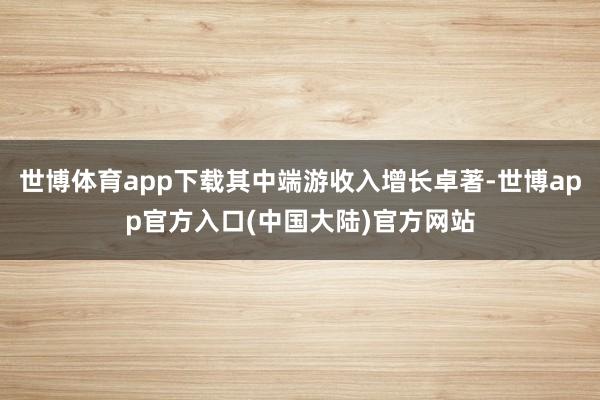 世博体育app下载其中端游收入增长卓著-世博app官方入口(中国大陆)官方网站