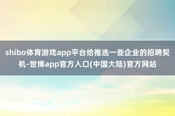 shibo体育游戏app平台给推选一些企业的招聘契机-世博app官方入口(中国大陆)官方网站