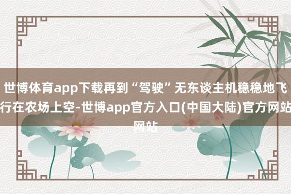 世博体育app下载再到“驾驶”无东谈主机稳稳地飞行在农场上空-世博app官方入口(中国大陆)官方网站