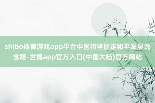 shibo体育游戏app平台中国将坚握走和平发展说念路-世博app官方入口(中国大陆)官方网站