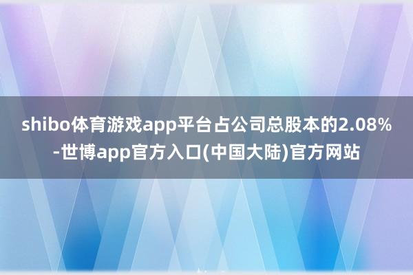shibo体育游戏app平台占公司总股本的2.08%-世博app官方入口(中国大陆)官方网站