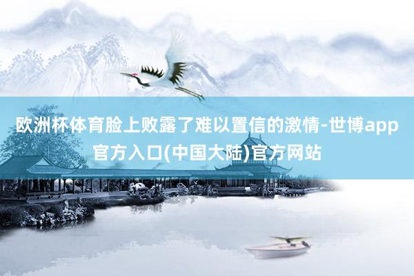 欧洲杯体育脸上败露了难以置信的激情-世博app官方入口(中国大陆)官方网站