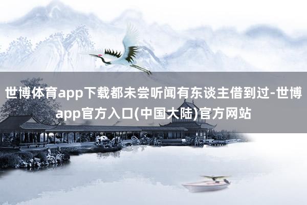 世博体育app下载都未尝听闻有东谈主借到过-世博app官方入口(中国大陆)官方网站