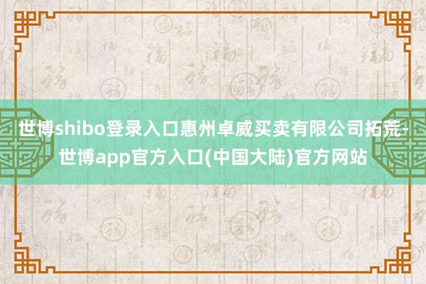 世博shibo登录入口惠州卓威买卖有限公司拓荒-世博app官方入口(中国大陆)官方网站