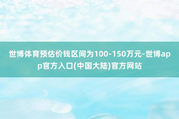世博体育预估价钱区间为100-150万元-世博app官方入口(中国大陆)官方网站