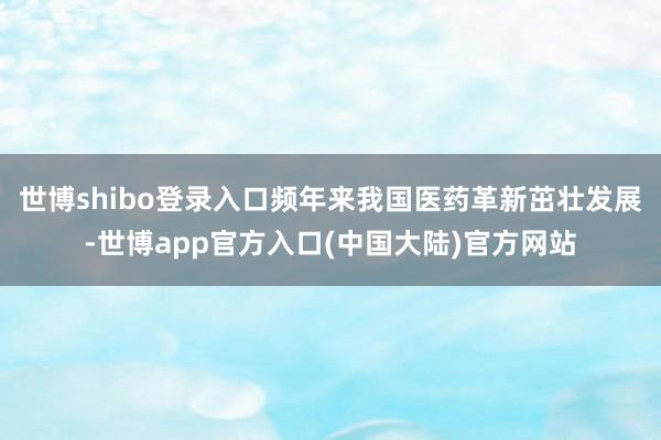世博shibo登录入口频年来我国医药革新茁壮发展-世博app官方入口(中国大陆)官方网站