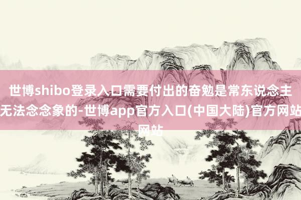 世博shibo登录入口需要付出的奋勉是常东说念主无法念念象的-世博app官方入口(中国大陆)官方网站