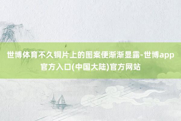 世博体育不久铜片上的图案便渐渐显露-世博app官方入口(中国大陆)官方网站