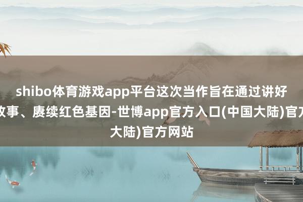 shibo体育游戏app平台这次当作旨在通过讲好红色故事、赓续红色基因-世博app官方入口(中国大陆)官方网站