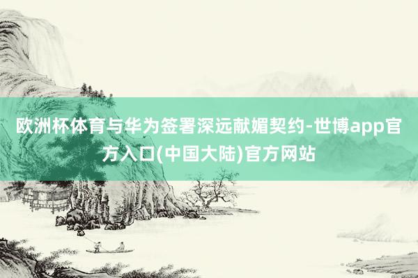 欧洲杯体育与华为签署深远献媚契约-世博app官方入口(中国大陆)官方网站