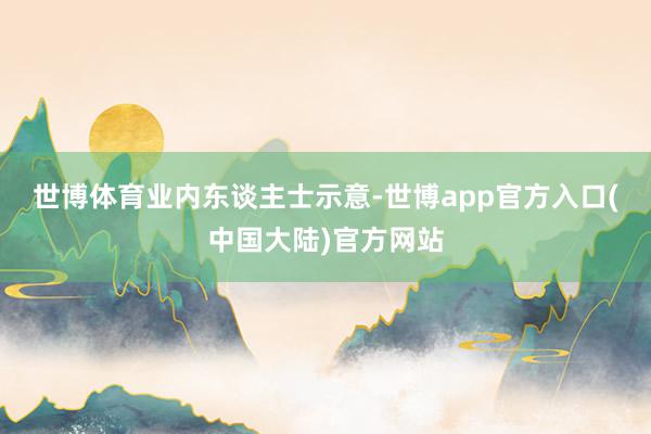 世博体育　　业内东谈主士示意-世博app官方入口(中国大陆)官方网站
