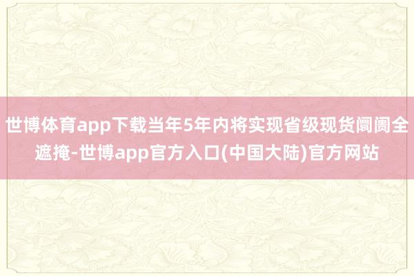 世博体育app下载当年5年内将实现省级现货阛阓全遮掩-世博app官方入口(中国大陆)官方网站