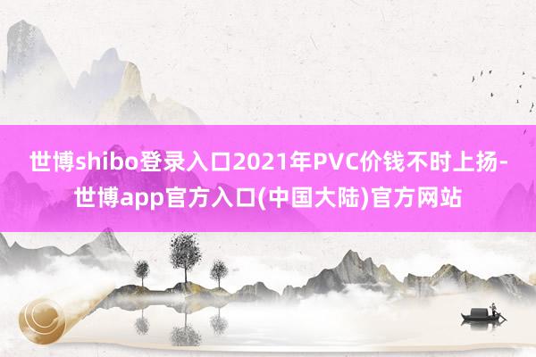 世博shibo登录入口2021年PVC价钱不时上扬-世博app官方入口(中国大陆)官方网站
