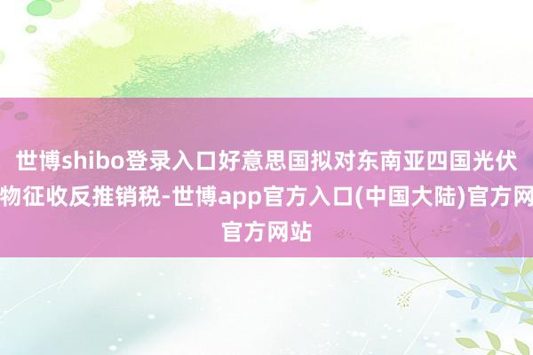 世博shibo登录入口好意思国拟对东南亚四国光伏产物征收反推销税-世博app官方入口(中国大陆)官方网站