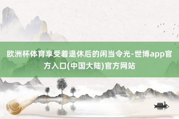 欧洲杯体育享受着退休后的闲当令光-世博app官方入口(中国大陆)官方网站