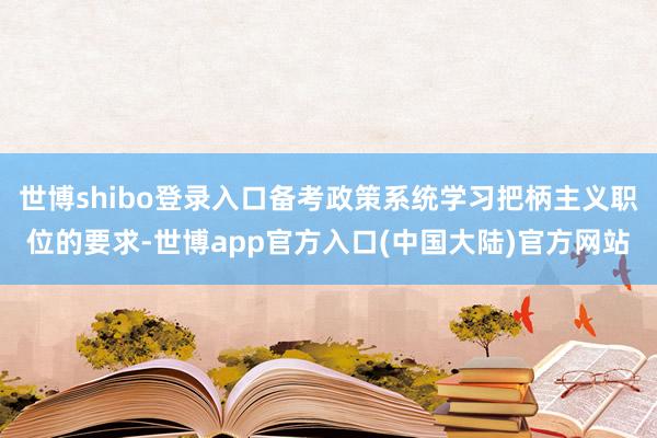 世博shibo登录入口备考政策系统学习把柄主义职位的要求-世博app官方入口(中国大陆)官方网站
