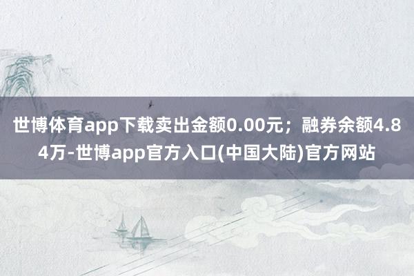 世博体育app下载卖出金额0.00元；融券余额4.84万-世博app官方入口(中国大陆)官方网站