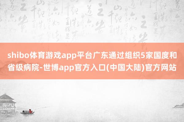 shibo体育游戏app平台广东通过组织5家国度和省级病院-世博app官方入口(中国大陆)官方网站