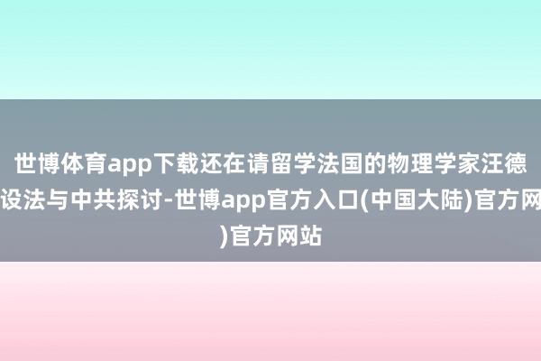 世博体育app下载还在请留学法国的物理学家汪德昭设法与中共探讨-世博app官方入口(中国大陆)官方网站