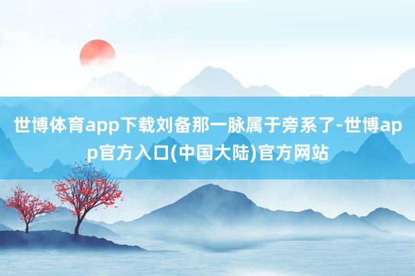 世博体育app下载刘备那一脉属于旁系了-世博app官方入口(中国大陆)官方网站